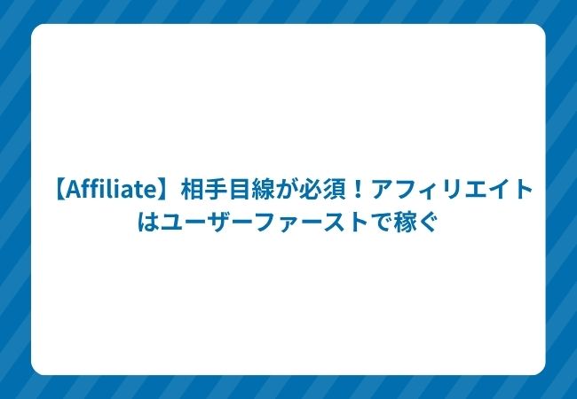 【Affiliate】相手目線が必須!アフィリエイトはユーザーファーストで稼ぐ