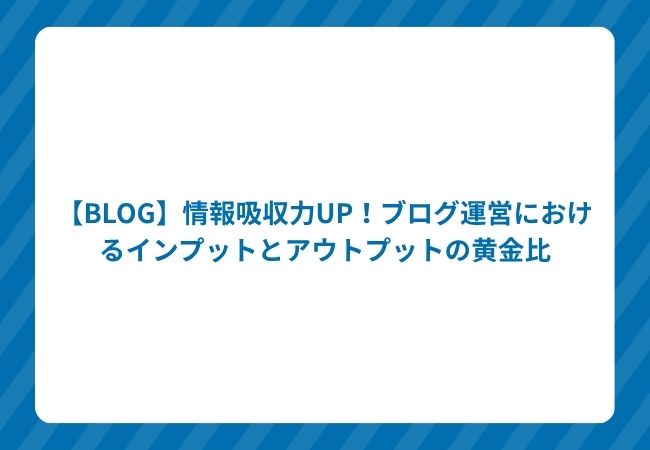 【BLOG】情報吸収力UP!ブログ運営におけるインプットとアウトプットの黄金比