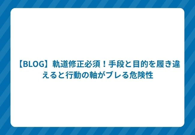 【BLOG】軌道修正必須!手段と目的を履き違えると行動の軸がブレる危険性